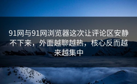 91网与91网浏览器这次让评论区安静不下来，外面越聊越热，核心反而越来越集中