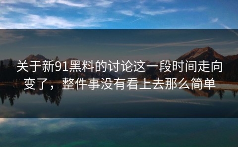 关于新91黑料的讨论这一段时间走向变了，整件事没有看上去那么简单
