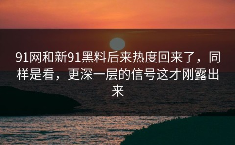91网和新91黑料后来热度回来了，同样是看，更深一层的信号这才刚露出来