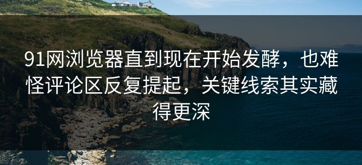 91网浏览器直到现在开始发酵，也难怪评论区反复提起，关键线索其实藏得更深