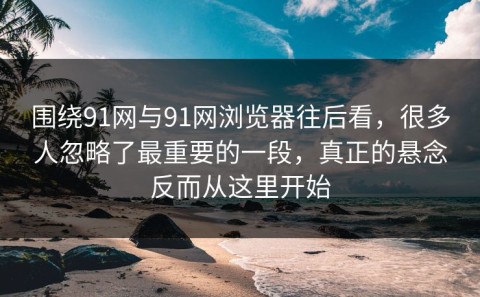 围绕91网与91网浏览器往后看，很多人忽略了最重要的一段，真正的悬念反而从这里开始