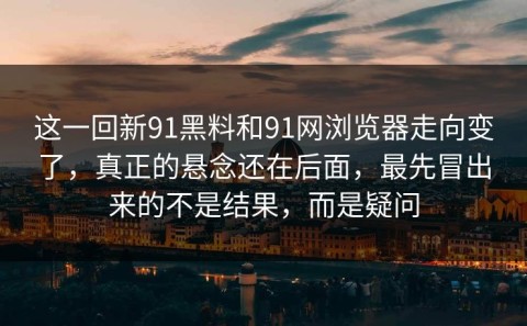 这一回新91黑料和91网浏览器走向变了，真正的悬念还在后面，最先冒出来的不是结果，而是疑问