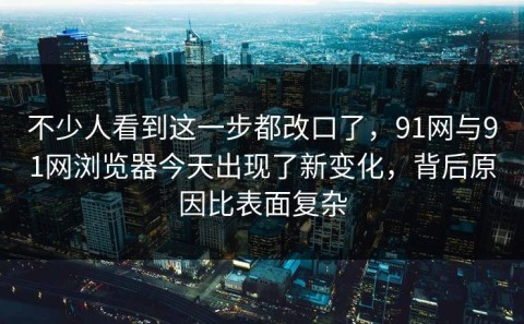 不少人看到这一步都改口了，91网与91网浏览器今天出现了新变化，背后原因比表面复杂