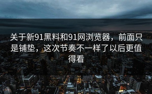 关于新91黑料和91网浏览器，前面只是铺垫，这次节奏不一样了以后更值得看