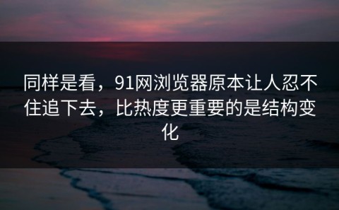 同样是看，91网浏览器原本让人忍不住追下去，比热度更重要的是结构变化