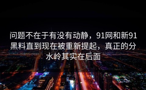 问题不在于有没有动静，91网和新91黑料直到现在被重新提起，真正的分水岭其实在后面