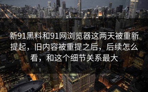 新91黑料和91网浏览器这两天被重新提起，旧内容被重提之后，后续怎么看，和这个细节关系最大