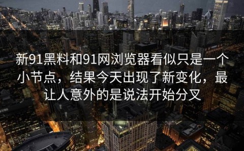 新91黑料和91网浏览器看似只是一个小节点，结果今天出现了新变化，最让人意外的是说法开始分叉