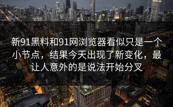 新91黑料和91网浏览器看似只是一个小节点，结果今天出现了新变化，最让人意外的是说法开始分叉