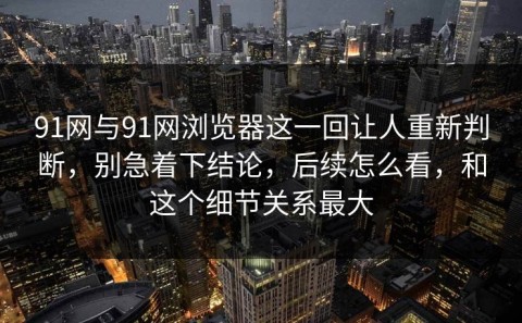 91网与91网浏览器这一回让人重新判断，别急着下结论，后续怎么看，和这个细节关系最大
