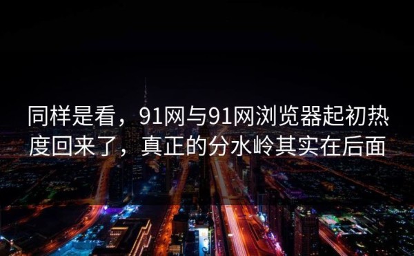 同样是看，91网与91网浏览器起初热度回来了，真正的分水岭其实在后面