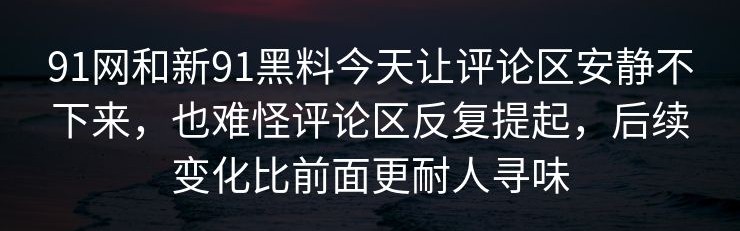 91网和新91黑料今天让评论区安静不下来，也难怪评论区反复提起，后续变化比前面更耐人寻味