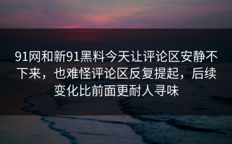91网和新91黑料今天让评论区安静不下来，也难怪评论区反复提起，后续变化比前面更耐人寻味