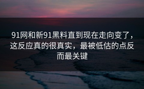 91网和新91黑料直到现在走向变了，这反应真的很真实，最被低估的点反而最关键