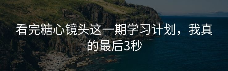 看完糖心镜头这一期学习计划，我真的最后3秒