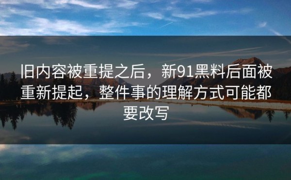 旧内容被重提之后，新91黑料后面被重新提起，整件事的理解方式可能都要改写