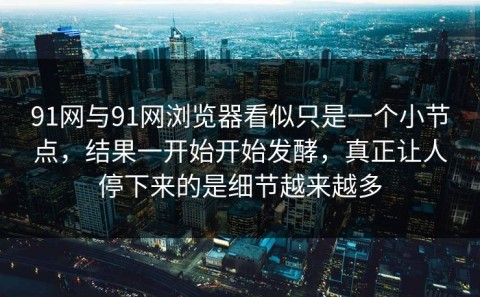 91网与91网浏览器看似只是一个小节点，结果一开始开始发酵，真正让人停下来的是细节越来越多