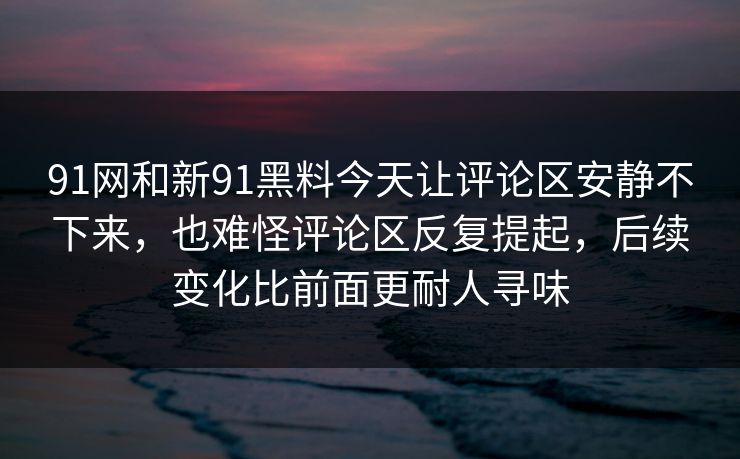 91网和新91黑料今天让评论区安静不下来，也难怪评论区反复提起，后续变化比前面更耐人寻味