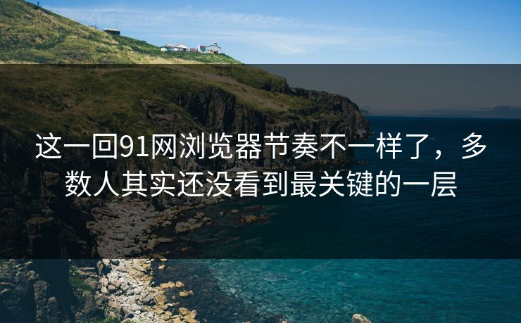 这一回91网浏览器节奏不一样了，多数人其实还没看到最关键的一层
