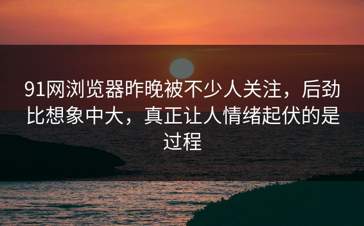 91网浏览器昨晚被不少人关注，后劲比想象中大，真正让人情绪起伏的是过程