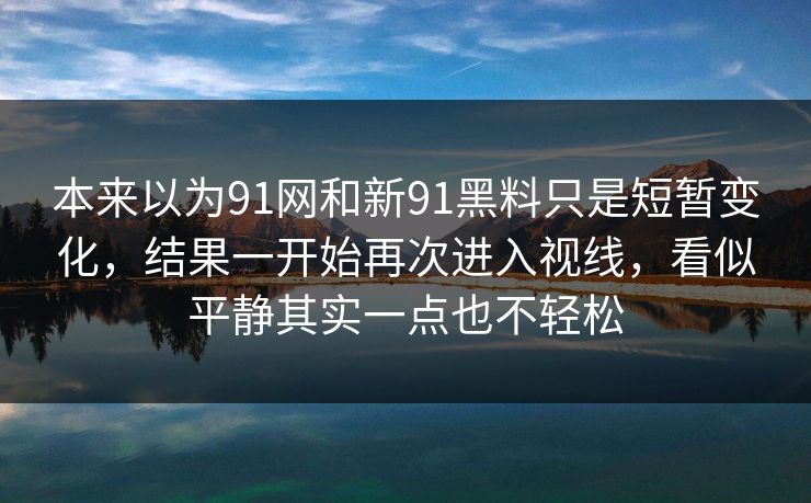 本来以为91网和新91黑料只是短暂变化，结果一开始再次进入视线，看似平静其实一点也不轻松
