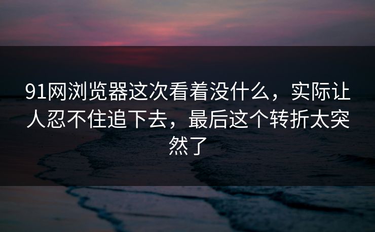 91网浏览器这次看着没什么，实际让人忍不住追下去，最后这个转折太突然了