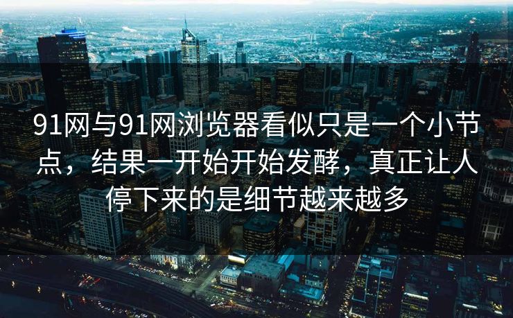 91网与91网浏览器看似只是一个小节点，结果一开始开始发酵，真正让人停下来的是细节越来越多