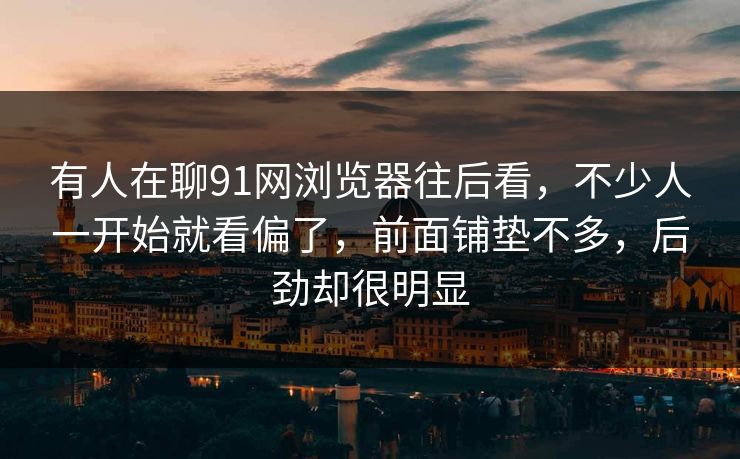 有人在聊91网浏览器往后看，不少人一开始就看偏了，前面铺垫不多，后劲却很明显