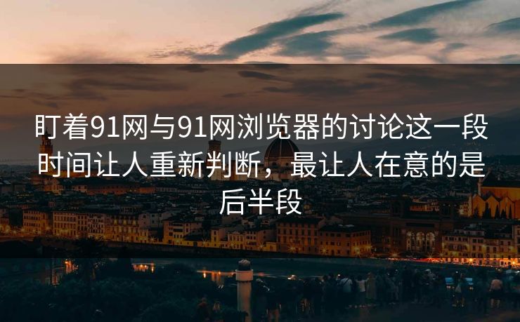 盯着91网与91网浏览器的讨论这一段时间让人重新判断，最让人在意的是后半段