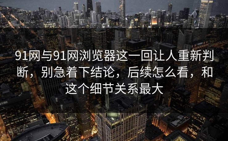 91网与91网浏览器这一回让人重新判断，别急着下结论，后续怎么看，和这个细节关系最大