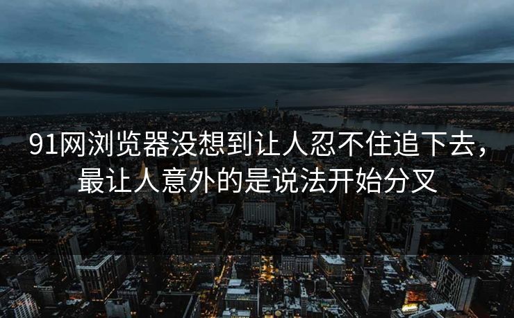91网浏览器没想到让人忍不住追下去，最让人意外的是说法开始分叉