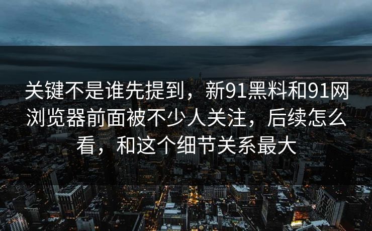 关键不是谁先提到，新91黑料和91网浏览器前面被不少人关注，后续怎么看，和这个细节关系最大