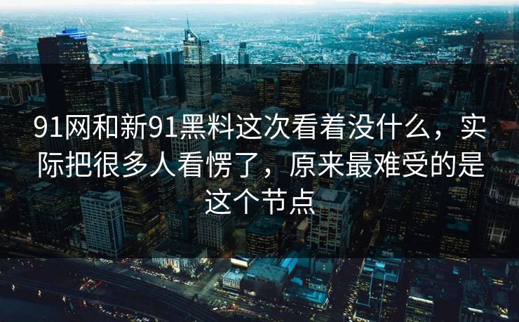 91网和新91黑料这次看着没什么，实际把很多人看愣了，原来最难受的是这个节点
