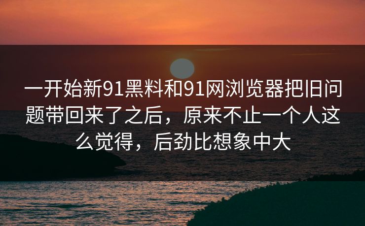 一开始新91黑料和91网浏览器把旧问题带回来了之后，原来不止一个人这么觉得，后劲比想象中大