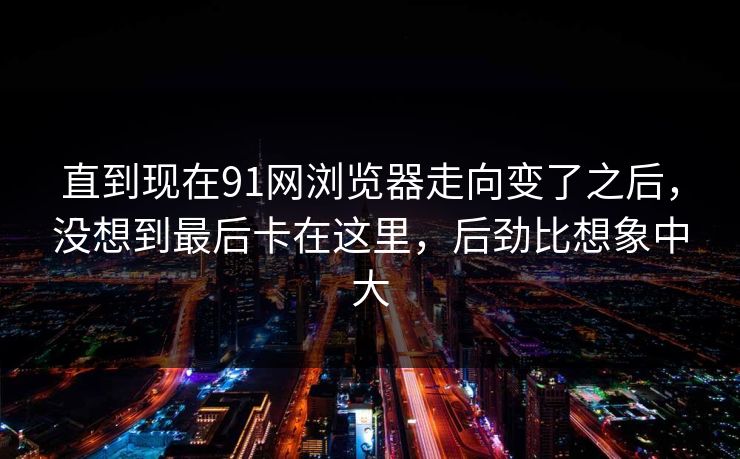 直到现在91网浏览器走向变了之后，没想到最后卡在这里，后劲比想象中大
