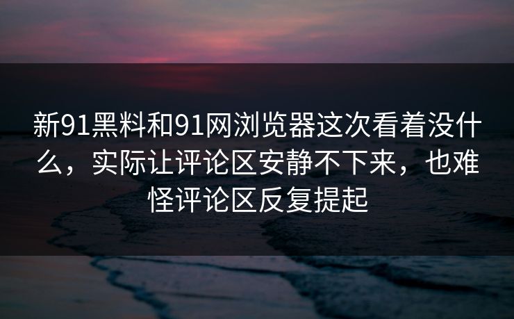 新91黑料和91网浏览器这次看着没什么，实际让评论区安静不下来，也难怪评论区反复提起