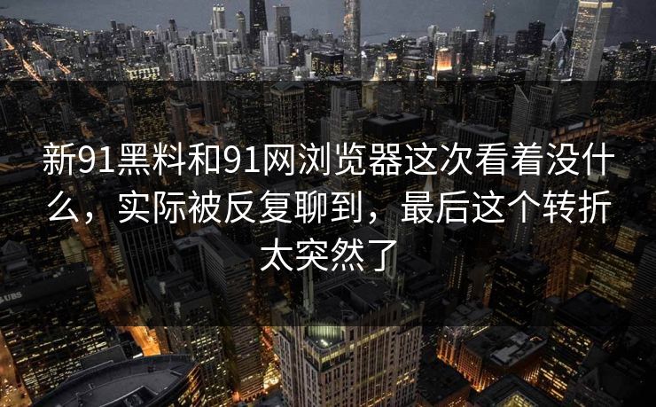 新91黑料和91网浏览器这次看着没什么，实际被反复聊到，最后这个转折太突然了