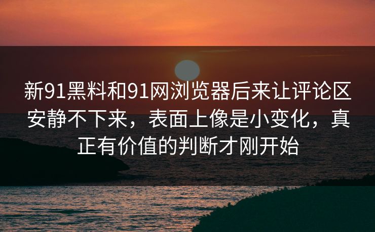 新91黑料和91网浏览器后来让评论区安静不下来，表面上像是小变化，真正有价值的判断才刚开始