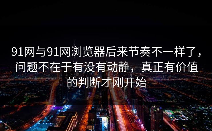91网与91网浏览器后来节奏不一样了，问题不在于有没有动静，真正有价值的判断才刚开始