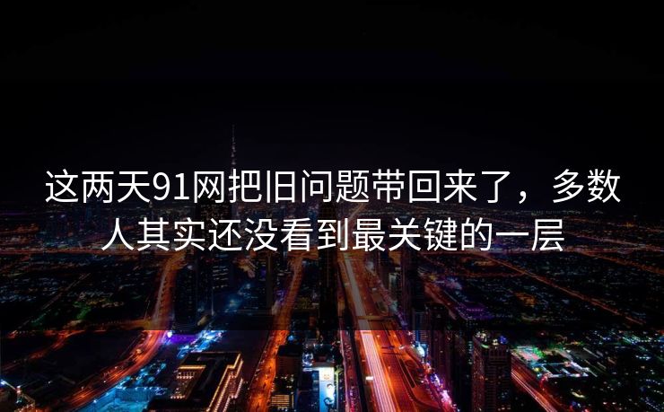 这两天91网把旧问题带回来了，多数人其实还没看到最关键的一层