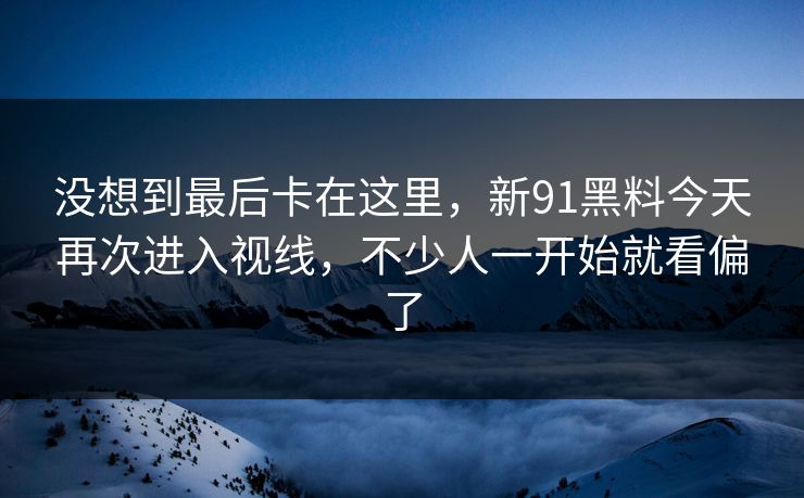 没想到最后卡在这里，新91黑料今天再次进入视线，不少人一开始就看偏了