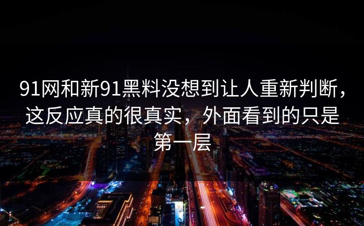 91网和新91黑料没想到让人重新判断，这反应真的很真实，外面看到的只是第一层