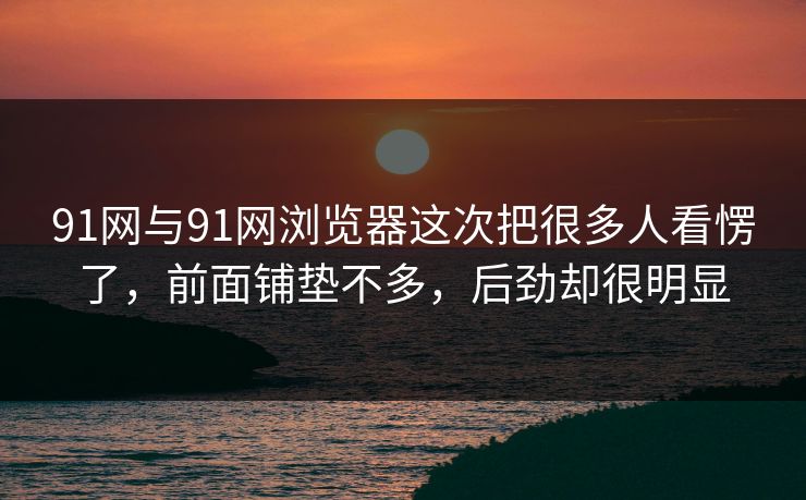 91网与91网浏览器这次把很多人看愣了，前面铺垫不多，后劲却很明显