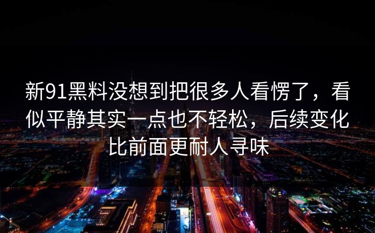 新91黑料没想到把很多人看愣了，看似平静其实一点也不轻松，后续变化比前面更耐人寻味