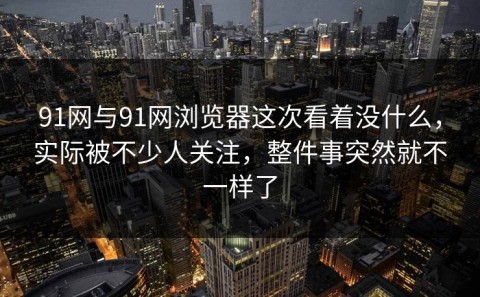 91网与91网浏览器这次看着没什么，实际被不少人关注，整件事突然就不一样了