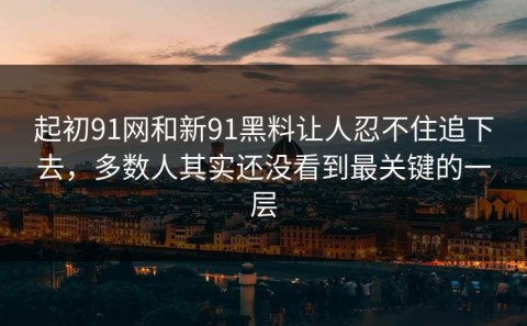 起初91网和新91黑料让人忍不住追下去，多数人其实还没看到最关键的一层