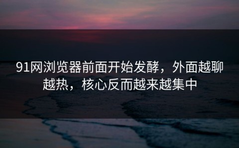 91网浏览器前面开始发酵，外面越聊越热，核心反而越来越集中