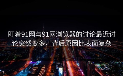 盯着91网与91网浏览器的讨论最近讨论突然变多，背后原因比表面复杂
