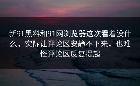 新91黑料和91网浏览器这次看着没什么，实际让评论区安静不下来，也难怪评论区反复提起