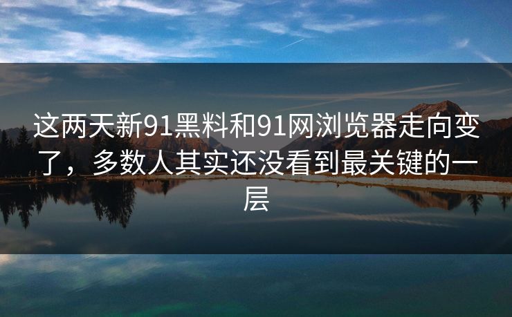 这两天新91黑料和91网浏览器走向变了，多数人其实还没看到最关键的一层